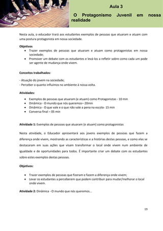 19
Nesta aula, o educador trará aos estudantes exemplos de pessoas que atuaram e atuam com
uma postura protagonista em nossa sociedade.
Objetivos
 Trazer exemplos de pessoas que atuaram e atuam como protagonistas em nossa
sociedade;
 Promover um debate com os estudantes e levá-los a refletir sobre como cada um pode
ser agente de mudança onde vivem.
Conceitos trabalhados:
- Atuação do jovem na sociedade;
- Perceber o quanto influímos no ambiente à nossa volta.
Atividades:
 Exemplos de pessoas que atuaram (e atuam) como Protagonistas - 10 min
 Dinâmica - O mundo que nós queremos– 20min
 Dinâmica - O que vale e o que não vale a pena na escola- 15 min
 Conversa final – 05 min
Atividade 1: Exemplos de pessoas que atuaram (e atuam) como protagonistas
Nesta atividade, o Educador apresentará aos jovens exemplos de pessoas que fazem a
diferença onde vivem, mostrando as características e a histórias destas pessoas, e como elas se
destacaram em suas ações que visam transformar o local onde vivem num ambiente de
igualdade e de oportunidades para todos. É importante criar um debate com os estudantes
sobre estes exemplos destas pessoas.
Objetivos:
 Trazer exemplos de pessoas que fizeram e fazem a diferença onde vivem;
 Levar os estudantes a perceberem que podem contribuir para mudar/melhorar o local
onde vivem.
Atividade 2: Dinâmica - O mundo que nós queremos...
Aula 3
O Protagonismo Juvenil em nossa
realidade
 