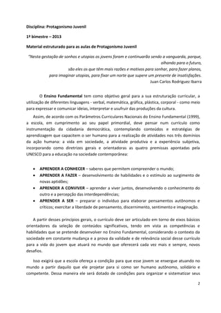 2
Disciplina: Protagonismo Juvenil
1º bimestre – 2013
Material estruturado para as aulas de Protagonismo Juvenil
“Nesta gestação de sonhos e utopias os jovens foram e continuarão sendo a vanguarda, porque,
olhando para o futuro,
são eles os que têm mais razões e motivos para sonhar, para fazer planos,
para imaginar utopias, para fixar um norte que supere um presente de insatisfações.
Juan Carlos Rodriguez Ibarra
O Ensino Fundamental tem como objetivo geral para a sua estruturação curricular, a
utilização de diferentes linguagens - verbal, matemática, gráfica, plástica, corporal - como meio
para expressar e comunicar ideias, interpretar e usufruir das produções da cultura.
Assim, de acordo com os Parâmetros Curriculares Nacionais do Ensino Fundamental (1999),
a escola, em cumprimento ao seu papel primordial, deve pensar num currículo como
instrumentação da cidadania democrática, contemplando conteúdos e estratégias de
aprendizagem que capacitem o ser humano para a realização de atividades nos três domínios
da ação humana: a vida em sociedade, a atividade produtiva e a experiência subjetiva,
incorporando como diretrizes gerais e orientadoras as quatro premissas apontadas pela
UNESCO para a educação na sociedade contemporânea:
 APRENDER A CONHECER – saberes que permitem compreender o mundo;
 APRENDER A FAZER – desenvolvimento de habilidades e o estímulo ao surgimento de
novas aptidões;
 APRENDER A CONVIVER – aprender a viver juntos, desenvolvendo o conhecimento do
outro e a percepção das interdependências;
 APRENDER A SER – preparar o indivíduo para elaborar pensamentos autônomos e
críticos; exercitar a liberdade de pensamento, discernimento, sentimento e imaginação.
A partir desses princípios gerais, o currículo deve ser articulado em torno de eixos básicos
orientadores da seleção de conteúdos significativos, tendo em vista as competências e
habilidades que se pretende desenvolver no Ensino Fundamental, considerando o contexto da
sociedade em constante mudança e a prova da validade e de relevância social desse currículo
para a vida do jovem que atuará no mundo que oferecerá cada vez mais e sempre, novos
desafios.
Isso exigirá que a escola ofereça a condição para que esse jovem se enxergue atuando no
mundo a partir daquilo que ele projetar para si como ser humano autônomo, solidário e
competente. Dessa maneira ele será dotado de condições para organizar e sistematizar seus
 