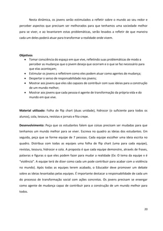 20
Nesta dinâmica, os jovens serão estimulados a refletir sobre o mundo ao seu redor e
perceber aspectos que precisam ser melhorados para que tenhamos uma sociedade melhor
para se viver, e ao levantarem estas problemáticas, serão levados a refletir de que maneira
cada um deles poderá atuar para transformar a realidade onde vivem.
Objetivos
 Tomar consciência do espaço em que vive, refletindo suas problemáticas de modo a
perceber as mudanças que o jovem deseja que ocorram e o que se faz necessário para
que elas aconteçam;
 Estimular os jovens a refletirem como eles podem atuar como agentes de mudança;
 Despertar o senso de responsabilidade nos jovens;
 Mostrar aos jovens que eles são capazes de contribuir com suas ideias para a construção
de um mundo melhor;
 Mostrar aos jovens que cada pessoa é agente de transformação da própria vida e do
mundo em que vive.
Material utilizado: Folha de flip chart (duas unidade), hidrocor (o suficiente para todos os
alunos), cola, tesoura, revistas e jornais e fita crepe.
Desenvolvimento: Peça que os estudantes falem que coisas precisam ser mudadas para que
tenhamos um mundo melhor para se viver. Escreva no quadro as ideias dos estudantes. Em
seguida, peça que se forme equipe de 7 pessoas. Cada equipe escolher uma ideia escrita no
quadro. Distribua com todas as equipes uma folha de flip chart (uma para cada equipe),
revistas, tesoura, hidrocor e cola. A proposta é que cada equipe demonstre, através de frases,
palavras e figuras o que eles podem fazer para mudar a realidade (Ex: O tema da equipe x é
“violência”. A equipe terá de dizer como cada um pode contribuir para acabar com a violência
no mundo). Após todas as equipes terem acabado, o Educador deve promover um debate
sobre as ideias levantadas pelas equipes. É importante destacar a responsabilidade de cada um
do processo de transformação social com ações concretas. Os jovens precisam se enxergar
como agente de mudança capaz de contribuir para a construção de um mundo melhor para
todos.
 