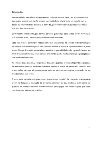21
Comentários
Nesta atividade, o estudante se depara com a realidade em que vive e com os compromissos
que precisa assumir com ela. Ao projetar sua realidade no futuro, entra em contato com o
desejo e a necessidade de mudança. A partir daí, pode refletir sobre sua participação nesse
processo de transformação.
É um trabalho interessante, pois permite perceber que desejar por si só não produz mudança. É
preciso iniciar ações coletivas que possibilitem transformações.
Cabe ao Educador estimular o Protagonismo nos seus alunos, no sentido de buscar soluções
para alguns problemas diagnosticados, considerando-se os limites e a possibilidade da ação do
jovem. Não se deve exigir do estudante papéis e responsabilidades não compatíveis com seu
nível de desenvolvimento, tendo sempre em mente que hã muitas maneiras e gradações de
contribuir com uma causa.
Na reflexão desta dinâmica, é importante destacar o papel do jovem protagonista no processo
de transformação social, onde este é capaz de identificar pontos de melhorias à sua volta e de
propor ações para que ele mesmo possa fazer sua parte no processo de construção de um
mundo melhor para todos.
É importante estimular o Protagonismo Juvenil como exercício da cidadania, envolvendo o
jovem na discussão e resolução de problemas concretos do seu cotidiano, assim como nas
questões de interesse coletivo, incentivando sua participação com ideias e ações que visem
contribuir para o bem-estar coletivo.
 