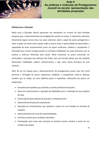 22
Reflexão para o Educador
Nesta aula, o Educador deverá apresentar aos estudantes um resumo de cada atividade
proposta para o desenvolvimento do protagonismo juvenil na escola. É importante relembrar
brevemente alguns temas vistos nas aulas anteriores sobre o papel do jovem protagonista e
sobre o papel da escola como espaço onde os jovens terão a oportunidade de desenvolver a
capacidade de atuar conjuntamente como um jovem autônomo, solidário e competente. É
primordial que o jovem consiga associar os conceitos trabalhados nas aulas anteriores com as
práticas e vivências oferecidas pela escola. Neste momento, os jovens precisarão ser
estimulados a participar das vivências dos clubes, pois será através destas que eles poderão
desenvolver habilidades, adquirir conhecimentos, e agir como atores principais de suas
histórias.
Além de ser um espaço para o desenvolvimento do protagonismo juvenil, que tem como
premissa a formação de jovens autônomos, solidários e competentes, deve-se destacar
também que os clubes, em seus objetivos gerais e específicos, oferecerão aos jovens um
espaço para:
 Descoberta de aptidões que auxiliarão a escolha profissional do jovem;
 Busca de conhecimentos e aquisição de habilidades para a realização de seus projetos
de vida;
 Construção de laços afetivos de amizade e companheirismo;
 Desenvolvimento pessoal e profissional;
 Aquisição de conhecimentos que ajudarão o jovem em sua inserção no mercado de
trabalho;
 Desenvolvimento do senso de responsabilidade;
 Estimular o jovem para o trabalho voluntário;
 Participação ativa como ator principal no contexto escolar, familiar e social em seu
sentido mais amplo;
Aula 4
As práticas e vivências do Protagonismo
Juvenil na escola: apresentação das
atividades propostas
 