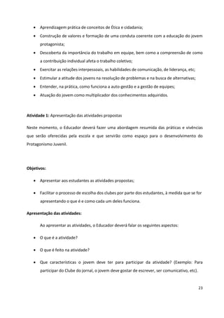 23
 Aprendizagem prática de conceitos de Ética e cidadania;
 Construção de valores e formação de uma conduta coerente com a educação do jovem
protagonista;
 Descoberta da importância do trabalho em equipe, bem como a compreensão de como
a contribuição individual afeta o trabalho coletivo;
 Exercitar as relações interpessoais, as habilidades de comunicação, de liderança, etc;
 Estimular a atitude dos jovens na resolução de problemas e na busca de alternativas;
 Entender, na prática, como funciona a auto-gestão e a gestão de equipes;
 Atuação do jovem como multiplicador dos conhecimentos adquiridos.
Atividade 1: Apresentação das atividades propostas
Neste momento, o Educador deverá fazer uma abordagem resumida das práticas e vivências
que serão oferecidas pela escola e que servirão como espaço para o desenvolvimento do
Protagonismo Juvenil.
Objetivos:
 Apresentar aos estudantes as atividades propostas;
 Facilitar o processo de escolha dos clubes por parte dos estudantes, à medida que se for
apresentando o que é e como cada um deles funciona.
Apresentação das atividades:
Ao apresentar as atividades, o Educador deverá falar os seguintes aspectos:
 O que é a atividade?
 O que é feito na atividade?
 Que características o jovem deve ter para participar da atividade? (Exemplo: Para
participar do Clube do jornal, o jovem deve gostar de escrever, ser comunicativo, etc).
 