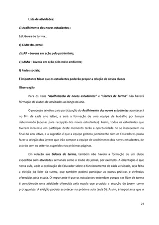24
Lista de atividades:
a) Acolhimento dos novos estudantes ;
b) Líderes de turma ;
c) Clube do Jornal;
d) JAP – Jovens em ação pelo patrimônio;
e) JAMA – Jovens em ação pelo meio ambiente;
f) Redes sociais;
É importante frisar que os estudantes poderão propor a criação de novos clubes
Observação
Para os itens “Acolhimento de novos estudantes” e “Líderes de turma” não haverá
formação de clubes de atividades ao longo do ano.
O processo seletivo para participação do Acolhimento dos novos estudantes acontecerá
no fim de cada ano letivo, e será a formação de uma equipe de trabalho por tempo
determinado (apenas para recepção dos novos estudantes). Assim, todos os estudantes que
tiverem interesse em participar deste momento terão a oportunidade de se inscreverem no
final do ano letivo, e a sugestão é que a equipe gestora juntamente com os Educadores possa
fazer a seleção dos jovens que irão compor a equipe de acolhimento dos novos estudantes, de
acordo com os critérios sugeridos nas próximas páginas.
Em relação aos Líderes de turma, também não haverá a formação de um clube
específico com atividades semanais como o Clube do jornal, por exemplo. A orientação é que
nesta aula, após a explicação do Educador sobre o funcionamento de cada atividade, seja feita
a eleição do líder da turma, que também poderá participar as outras práticas e vivências
oferecidas pela escola. O importante é que os estudantes entendam porque ser líder de turma
é considerado uma atividade oferecida pela escola que propicia a atuação do jovem como
protagonista. A eleição poderá acontecer na próxima aula (aula 5). Assim, é importante que o
 