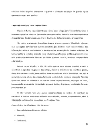 25
Educador oriente os jovens a refletirem se querem se candidatar aos cargos em questão e já se
prepararem para a aula seguinte.
* Texto de orientação sobre Líder de turma
O Líder de Turma é a pessoa indicada e eleita pelos colegas para representá-los, tendo o
importante papel de colaborar de maneira corresponsável na formação e no desenvolvimento
deles próprios e dos demais colegas através de vivências de liderança como protagonistas.
São muitas as atividades de um líder: integrar a turma; sondar as dificuldades e buscar
suas superações; participar das reuniões solicitadas pela Gestão e fazer o devido repasse das
informações; orientar e acompanhar o planejamento e a execução das diversas atividades da
turma; facilitar o contato e a relação entre estudantes, professores, gestão; e, principalmente:
falar e responder em nome da turma em toda e qualquer situação, buscando sempre o bem
estar coletivo.
Dentre outras atitudes, o líder de turma precisa estar sempre disposto a ouvir e
considerar as opiniões e sugestões dos colegas, discutir e encaminhar os assuntos à gestão,
vivenciar a constante resolução de conflitos e mal-entendidos e buscar, juntamente com toda a
comunidade, uma relação de amizade, harmonia, solidariedade, confiança e respeito. Algumas
qualidades devem ser inerentes a um líder de turma: responsabilidade, disposição em servir,
boa educação, organização, honestidade, senso de justiça, dinamismo, assiduidade, firmeza,
postura crítica, etc.
O líder também tem uma grande responsabilidade no sentido de incentivar os
estudantes a fazerem importantes reflexões sobre estudos, atitudes, comportamento, ética e
vida social e profissional no contexto do seu Projeto de Vida.
Características identificadas no Líder de turma:
 Bom relacionamento com os colegas;
 Presteza;
 Tolerância;
 