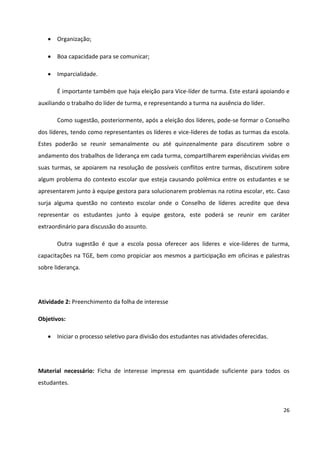 26
 Organização;
 Boa capacidade para se comunicar;
 Imparcialidade.
É importante também que haja eleição para Vice-líder de turma. Este estará apoiando e
auxiliando o trabalho do líder de turma, e representando a turma na ausência do líder.
Como sugestão, posteriormente, após a eleição dos líderes, pode-se formar o Conselho
dos líderes, tendo como representantes os líderes e vice-líderes de todas as turmas da escola.
Estes poderão se reunir semanalmente ou até quinzenalmente para discutirem sobre o
andamento dos trabalhos de liderança em cada turma, compartilharem experiências vividas em
suas turmas, se apoiarem na resolução de possíveis conflitos entre turmas, discutirem sobre
algum problema do contexto escolar que esteja causando polêmica entre os estudantes e se
apresentarem junto à equipe gestora para solucionarem problemas na rotina escolar, etc. Caso
surja alguma questão no contexto escolar onde o Conselho de líderes acredite que deva
representar os estudantes junto à equipe gestora, este poderá se reunir em caráter
extraordinário para discussão do assunto.
Outra sugestão é que a escola possa oferecer aos líderes e vice-líderes de turma,
capacitações na TGE, bem como propiciar aos mesmos a participação em oficinas e palestras
sobre liderança.
Atividade 2: Preenchimento da folha de interesse
Objetivos:
 Iniciar o processo seletivo para divisão dos estudantes nas atividades oferecidas.
Material necessário: Ficha de interesse impressa em quantidade suficiente para todos os
estudantes.
 