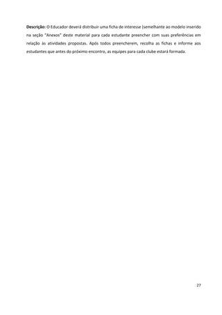 27
Descrição: O Educador deverá distribuir uma ficha de interesse (semelhante ao modelo inserido
na seção “Anexos” deste material para cada estudante preencher com suas preferências em
relação às atividades propostas. Após todos preencherem, recolha as fichas e informe aos
estudantes que antes do próximo encontro, as equipes para cada clube estará formada.
 