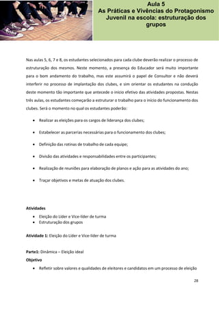 28
Nas aulas 5, 6, 7 e 8, os estudantes selecionados para cada clube deverão realizar o processo de
estruturação dos mesmos. Neste momento, a presença do Educador será muito importante
para o bom andamento do trabalho, mas este assumirá o papel de Consultor e não deverá
interferir no processo de implantação dos clubes, e sim orientar os estudantes na condução
deste momento tão importante que antecede o início efetivo das atividades propostas. Nestas
três aulas, os estudantes começarão a estruturar o trabalho para o início do funcionamento dos
clubes. Será o momento no qual os estudantes poderão:
 Realizar as eleições para os cargos de liderança dos clubes;
 Estabelecer as parcerias necessárias para o funcionamento dos clubes;
 Definição das rotinas de trabalho de cada equipe;
 Divisão das atividades e responsabilidades entre os participantes;
 Realização de reuniões para elaboração de planos e ação para as atividades do ano;
 Traçar objetivos e metas de atuação dos clubes.
Atividades
 Eleição do Líder e Vice-líder de turma
 Estruturação dos grupos
Atividade 1: Eleição do Líder e Vice-líder de turma
Parte1: Dinâmica – Eleição ideal
Objetivo
 Refletir sobre valores e qualidades de eleitores e candidatos em um processo de eleição
Aula 5
As Práticas e Vivências do Protagonismo
Juvenil na escola: estruturação dos
grupos
 