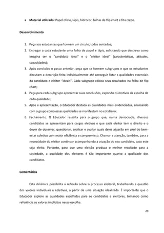 29
 Material utilizado: Papel ofício, lápis, hidrocor, folhas de flip chart e fita crepe.
Desenvolvimento
1. Peça aos estudantes que formem um círculo, todos sentados;
2. Entregar a cada estudante uma folha de papel e lápis, solicitando que descreva como
imagina ser o “candidato ideal” e o “eleitor ideal” (características, atitudes,
capacidades);
3. Após concluído o passo anterior, peça que se formem subgrupos e que os estudantes
discutam a descrição feita individualmente até conseguir listar s qualidades essenciais
do candidato e eleitor “ideais”. Cada subgrupo coloca seus resultados na folha de flip
chart;
4. Peça para cada subgrupo apresentar suas conclusões, expondo os motivos da escolha de
cada qualidade;
5. Após a apresentação, o Educador destaca as qualidades mais evidenciadas, analisando
com o grupo como essas qualidades se manifestam no cotidiano;
6. Fechamento: O Educador ressalta para o grupo que, numa democracia, diversos
candidatos se apresentam para cargos eletivos e que cada eleitor tem o direito e o
dever de observar, questionar, analisar e avaliar quais deles atuarão em prol do bem-
estar coletivo com maior eficiência e compromisso. Chamar a atenção, também, para a
necessidade do eleitor continuar acompanhando a atuação do seu candidato, caso este
seja eleito. Portanto, para que uma eleição produza o melhor resultado para a
sociedade, a qualidade dos eleitores é tão importante quanto a qualidade dos
candidatos.
Comentários
Esta dinâmica possibilita a reflexão sobre o processo eleitoral, trabalhando a questão
dos valores individuais e coletivos, a partir de uma situação idealizada. É importante que o
Educador explore as qualidades escolhidas para os candidatos e eleitores, tomando como
referência os valores implícitos nessa escolha.
 