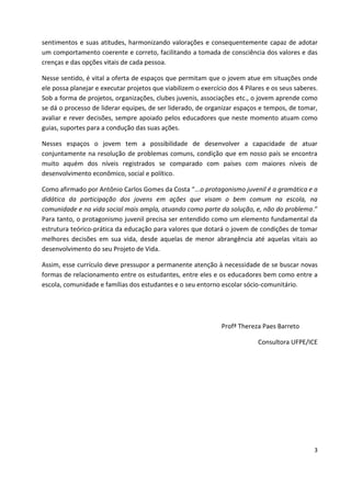 3
sentimentos e suas atitudes, harmonizando valorações e consequentemente capaz de adotar
um comportamento coerente e correto, facilitando a tomada de consciência dos valores e das
crenças e das opções vitais de cada pessoa.
Nesse sentido, é vital a oferta de espaços que permitam que o jovem atue em situações onde
ele possa planejar e executar projetos que viabilizem o exercício dos 4 Pilares e os seus saberes.
Sob a forma de projetos, organizações, clubes juvenis, associações etc., o jovem aprende como
se dá o processo de liderar equipes, de ser liderado, de organizar espaços e tempos, de tomar,
avaliar e rever decisões, sempre apoiado pelos educadores que neste momento atuam como
guias, suportes para a condução das suas ações.
Nesses espaços o jovem tem a possibilidade de desenvolver a capacidade de atuar
conjuntamente na resolução de problemas comuns, condição que em nosso país se encontra
muito aquém dos níveis registrados se comparado com países com maiores níveis de
desenvolvimento econômico, social e político.
Como afirmado por Antônio Carlos Gomes da Costa “...o protagonismo juvenil é a gramática e a
didática da participação dos jovens em ações que visam o bem comum na escola, na
comunidade e na vida social mais ampla, atuando como parte da solução, e, não do problema.”
Para tanto, o protagonismo juvenil precisa ser entendido como um elemento fundamental da
estrutura teórico-prática da educação para valores que dotará o jovem de condições de tomar
melhores decisões em sua vida, desde aquelas de menor abrangência até aquelas vitais ao
desenvolvimento do seu Projeto de Vida.
Assim, esse currículo deve pressupor a permanente atenção à necessidade de se buscar novas
formas de relacionamento entre os estudantes, entre eles e os educadores bem como entre a
escola, comunidade e famílias dos estudantes e o seu entorno escolar sócio-comunitário.
Profª Thereza Paes Barreto
Consultora UFPE/ICE
 