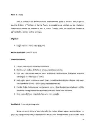 30
Parte 2: Eleição
Após a realização da dinâmica citada anteriormente, pode-se iniciar a eleição para a
escolha do Líder e Vice-líder de turma. Assim, o educador deve solicitar que os estudantes
interessados possam se apresentar para a turma. Quando todos os candidatos tiverem se
apresentado, a eleição poderá começar.
Objetivo:
 Eleger o Líder e o Vice-líder de turma.
Material utilizado: Folha de ofício
Desenvolvimento
1. Escreva no quadro o nome dos candidatos;
2. Distribua um pedaço de folha de ofício para cada estudante;
3. Peça para cada um escrever no papel o nome do candidato que deseja que assuma a
liderança e vice-liderança da turma;
4. Após todos terem entregue o papel, faça a contabilização dos votos, abrindo cada papel
e marcando no quadro a pontuação para cada candidato;
5. Pronto! Estão eleitos os representantes da turma! O candidato mais votado será o Líder
da turma, e o segundo candidato mais votado será o Vice-líder de turma;
6. Caso a votação fique empatada, faça uma nova votação.
Atividade 2: Estruturação dos grupos
Neste momento, inicia-se a estruturação dos clubes. Abaixo seguem as orientações e o
passo-a-passo para implantação de cada clube. O Educador deverá orientar os estudantes neste
 