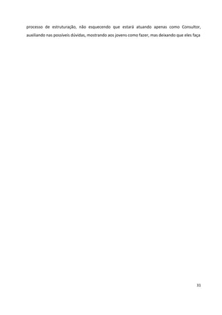 31
processo de estruturação, não esquecendo que estará atuando apenas como Consultor,
auxiliando nas possíveis dúvidas, mostrando aos jovens como fazer, mas deixando que eles faça
 