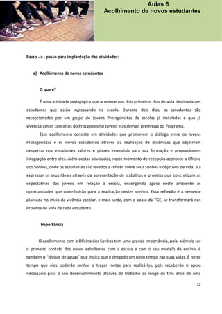 32
Passo - a - passo para implantação das atividades:
a) Acolhimento de novos estudantes
O que é?
É uma atividade pedagógica que acontece nos dois primeiros dias de aula destinada aos
estudantes que estão ingressando na escola. Durante dois dias, os estudantes são
recepcionados por um grupo de Jovens Protagonistas de escolas já instaladas e que já
vivenciaram os conceitos do Protagonismo Juvenil e as demais premissas do Programa.
Este acolhimento consiste em atividades que promovem o diálogo entre os Jovens
Protagonistas e os novos estudantes através da realização de dinâmicas que objetivam
despertar nos estudantes valores e pilares essenciais para sua formação e proporcionem
integração entre eles. Além destas atividades, neste momento de recepção acontece a Oficina
dos Sonhos, onde os estudantes são levados a refletir sobre seus sonhos e objetivos de vida, e a
expressar os seus ideais através da apresentação de trabalhos e projetos que concretizam as
expectativas dos jovens em relação à escola, enxergando agora neste ambiente as
oportunidades que contribuirão para a realização destes sonhos. Essa reflexão é a semente
plantada no início da vivência escolar, e mais tarde, com o apoio da TGE, se transformará nos
Projetos de Vida de cada estudante.
Importância
O acolhimento com a Oficina dos Sonhos tem uma grande importância, pois, além de ser
o primeiro contato dos novos estudantes com a escola e com o seu modelo de ensino, é
também o “divisor de águas” que indica que é chegado um novo tempo nas suas vidas. É neste
tempo que eles poderão sonhar e traçar metas para realizá-los, pois receberão o apoio
necessário para o seu desenvolvimento através do trabalho ao longo de três anos de uma
Aulas 6
Acolhimento de novos estudantes
 