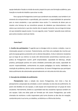 33
equipe dedicada e focada na missão da escola: prepará-los para uma formação acadêmica, para
inserção no mundo do trabalho e para atuar na vida.
Para o grupo de Protagonistas Juvenis que coordenam essa atividade, esse também é um
momento de enriquecimento e aprendizado, pois assumem a responsabilidade de apresentar
para os novos estudantes, o que aprendem nessa escola. É o momento de deixar para os
novatos uma herança de sua consciência pessoal, da cidadania que desenvolveram e dos
valores que construíram e que eles viverão não só naquele momento, mas ao longo do tempo
em que estudarão naquela escola. E no ano seguinte, esses “novatos” passarão essas vivências
para outros novatos e assim por diante.
Como fazer?
1. Escolha dos participantes: É sugerido que se divulgue entre os alunos a seleção, e que os
interessados possam se inscrever. Posteriormente, será feita uma avaliação dos inscritos por
parte da equipe gestora juntamente com os demais Educadores. A dica é selecionar estudantes
que ao longo de sua vivência na escola vêm demonstrando características essenciais para a
prática do Protagonismo Juvenil: perfil empreendedor, capacidade de liderança, atitude
proativa, participação positiva em outras atividades promovidas pela escola, capacidade de
assumir responsabilidade, conhecimento do projeto pedagógico da escola, habilidades na
resolução de problemas, dentre outras características. Os Jovens Protagonistas que participam
deste acolhimento são selecionados aproximadamente um mês antes do início das aulas.
2. Execução das atividades do acolhimento:
Planejamento: Após a seleção dos Jovens Protagonistas, tem início a fase de
planejamento e preparação das atividades a serem realizadas nos dois dias de acolhimento. Os
jovens são divididos em seis equipes, e cada equipe será responsável por um grupo de novos
estudantes. Normalmente, divide-se a quantidade total dos estudantes ingressos também em
seis equipes. Cada uma delas pode ser formada por três Jovens Protagonistas, que serão
chamados de monitores e serão responsáveis pela turma durante os dois dias de recepção,
conduzindo junto à sua turma, os trabalhos, as dinâmicas e a Oficina dos Sonhos.
 
