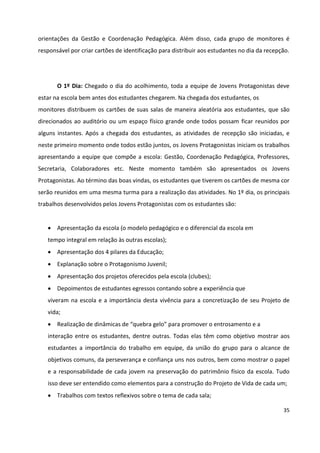 35
orientações da Gestão e Coordenação Pedagógica. Além disso, cada grupo de monitores é
responsável por criar cartões de identificação para distribuir aos estudantes no dia da recepção.
O 1º Dia: Chegado o dia do acolhimento, toda a equipe de Jovens Protagonistas deve
estar na escola bem antes dos estudantes chegarem. Na chegada dos estudantes, os
monitores distribuem os cartões de suas salas de maneira aleatória aos estudantes, que são
direcionados ao auditório ou um espaço físico grande onde todos possam ficar reunidos por
alguns instantes. Após a chegada dos estudantes, as atividades de recepção são iniciadas, e
neste primeiro momento onde todos estão juntos, os Jovens Protagonistas iniciam os trabalhos
apresentando a equipe que compõe a escola: Gestão, Coordenação Pedagógica, Professores,
Secretaria, Colaboradores etc. Neste momento também são apresentados os Jovens
Protagonistas. Ao término das boas vindas, os estudantes que tiverem os cartões de mesma cor
serão reunidos em uma mesma turma para a realização das atividades. No 1º dia, os principais
trabalhos desenvolvidos pelos Jovens Protagonistas com os estudantes são:
 Apresentação da escola (o modelo pedagógico e o diferencial da escola em
tempo integral em relação às outras escolas);
 Apresentação dos 4 pilares da Educação;
 Explanação sobre o Protagonismo Juvenil;
 Apresentação dos projetos oferecidos pela escola (clubes);
 Depoimentos de estudantes egressos contando sobre a experiência que
viveram na escola e a importância desta vivência para a concretização de seu Projeto de
vida;
 Realização de dinâmicas de “quebra gelo” para promover o entrosamento e a
interação entre os estudantes, dentre outras. Todas elas têm como objetivo mostrar aos
estudantes a importância do trabalho em equipe, da união do grupo para o alcance de
objetivos comuns, da perseverança e confiança uns nos outros, bem como mostrar o papel
e a responsabilidade de cada jovem na preservação do patrimônio físico da escola. Tudo
isso deve ser entendido como elementos para a construção do Projeto de Vida de cada um;
 Trabalhos com textos reflexivos sobre o tema de cada sala;
 