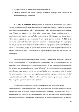 36
 O papel da escola na formação de Jovens Protagonistas;
 Objetivos essenciais da escola: Formação acadêmica, formação para o mercado de
trabalho e formação para a vida.
O 2º Dia e as Dinâmicas: No segundo dia de atividades, é desenvolvida a Oficina dos
Sonhos, na qual o tema relevante são os sonhos de cada jovem. Durante a manhã, os monitores
conversam com os estudantes sobre Projeto de Vida e sobre a importância do jovem idealizar
seu futuro, ter objetivos de vida, saber aonde quer chegar profissionalmente e
academicamente, escolher sua profissão, traçar metas e objetivos para seu futuro, dentre
vários outros aspectos sobre a construção de um projeto de vida apoiado pela TGE. Neste
momento, os Jovens Protagonistas costumam contar um pouco da construção de seus projetos
de vida, o que eles fazem hoje (como estão usufruindo o projeto da escola, se trabalham, se
estão na Universidade, etc) e de que maneira a escola e as diversas oportunidades que ela
oferece contribuíram para a concretização de algum objetivo traçado por eles quando nela
ingressaram.
Dentre as dinâmicas realizadas deste momento, tem destaque a dinâmica conhecida
como Varal dos Sonhos. Esta dinâmica consiste em pedir para que os estudantes escrevam ou
desenhem numa folha de papel os sonhos que possuem e de que maneira poderão concretizá-
los uma vez que agora estão numa escola “diferente”. Ao término, todos os estudantes são
convidados a expor os seus sonhos em um varal de barbante montado no pátio da escola.
Certamente, este é o momento mais importante da acolhida dos novos estudantes, pois é aí
que eles serão estimulados a refletirem sobre seus ideais, e a enxergarem nesta nova escola a
base na qual se apoiará para alcançar seus objetivos.
Outra dinâmica que merece destaque é a do Nó Humano. Nela, os estudantes
são convidados a permanecerem numa roda, de mãos dadas e devem memorizar as duas
pessoas que estão do seu lado direito e esquerdo. Nesse momento é introduzida uma música e
os estudantes são solicitados a circular livremente pela sala. Ao interromper a música, deve-se
pedir que os estudantes permaneçam parados aonde se encontram e que tentem, ao máximo,
 