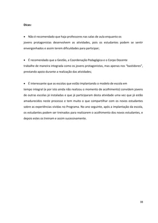 38
Dicas:
 Não é recomendado que haja professores nas salas de aula enquanto os
jovens protagonistas desenvolvem as atividades, pois os estudantes podem se sentir
envergonhados e assim terem dificuldades para participar;
 É recomendado que a Gestão, a Coordenação Pedagógica e o Corpo Docente
trabalhe de maneira integrada como os jovens protagonistas, mas apenas nos “bastidores”,
prestando apoio durante a realização das atividades;
 É interessante que as escolas que estão implantando o modelo de escola em
tempo integral (e por isto ainda não realizou o momento de acolhimento) convidem jovens
de outras escolas já instaladas e que já participaram desta atividade uma vez que já estão
amadurecidos neste processo e tem muito o que compartilhar com os novos estudantes
sobre as experiências vividas no Programa. No ano seguinte, após a implantação da escola,
os estudantes podem ser treinados para realizarem o acolhimento dos novos estudantes, e
depois estes os treinam e assim sucessivamente.
 