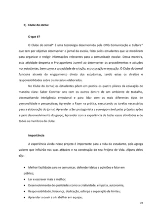 39
b) Clube do Jornal
O que é?
O Clube do Jornal* é uma tecnologia desenvolvida pela ONG Comunicação e Cultura*
que tem por objetivo desenvolver o jornal da escola, feito pelos estudantes que se mobilizam
para organizar e redigir informações relevantes para a comunidade escolar. Dessa maneira,
esta atividade desperta o Protagonismo Juvenil ao desenvolver os procedimentos e atitudes
nos estudantes, bem como a capacidade de criação, estruturação e execução. O Clube do Jornal
funciona através do engajamento direto dos estudantes, tendo estes os direitos e
responsabilidades sobre os materiais elaborados.
No Clube do Jornal, os estudantes põem em prática os quatro pilares da educação de
maneira clara: Saber Conviver uns com os outros dentro de um ambiente de trabalho,
desenvolvendo inteligência emocional e para lidar com os mais diferentes tipos de
personalidade e perspectivas; Aprender a Fazer na prática, executando as tarefas necessárias
para a elaboração do jornal; Aprender a Ser protagonista e corresponsável pelas próprias ações
e pelo desenvolvimento do grupo; Aprender com a experiência de todas essas atividades e de
todos os membros do clube.
Importância
A experiência vivida nesse projeto é importante para a vida do estudante, pois agrega
valores que influirão nas suas atitudes e na construção do seu Projeto de Vida. Alguns deles
são:
 Melhor facilidade para se comunicar, defender ideias e opiniões e falar em
público;
 Ler e escrever mais e melhor;
 Desenvolvimento de qualidades como a criatividade, empatia, autonomia,
 Responsabilidade, liderança, dedicação, esforço e superação de limites;
 Aprender a ouvir e a trabalhar em equipe;
 