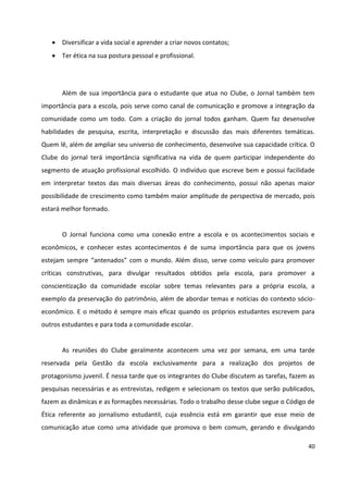 40
 Diversificar a vida social e aprender a criar novos contatos;
 Ter ética na sua postura pessoal e profissional.
Além de sua importância para o estudante que atua no Clube, o Jornal também tem
importância para a escola, pois serve como canal de comunicação e promove a integração da
comunidade como um todo. Com a criação do jornal todos ganham. Quem faz desenvolve
habilidades de pesquisa, escrita, interpretação e discussão das mais diferentes temáticas.
Quem lê, além de ampliar seu universo de conhecimento, desenvolve sua capacidade crítica. O
Clube do jornal terá importância significativa na vida de quem participar independente do
segmento de atuação profissional escolhido. O indivíduo que escreve bem e possui facilidade
em interpretar textos das mais diversas áreas do conhecimento, possui não apenas maior
possibilidade de crescimento como também maior amplitude de perspectiva de mercado, pois
estará melhor formado.
O Jornal funciona como uma conexão entre a escola e os acontecimentos sociais e
econômicos, e conhecer estes acontecimentos é de suma importância para que os jovens
estejam sempre “antenados” com o mundo. Além disso, serve como veículo para promover
críticas construtivas, para divulgar resultados obtidos pela escola, para promover a
conscientização da comunidade escolar sobre temas relevantes para a própria escola, a
exemplo da preservação do patrimônio, além de abordar temas e notícias do contexto sócio-
econômico. E o método é sempre mais eficaz quando os próprios estudantes escrevem para
outros estudantes e para toda a comunidade escolar.
As reuniões do Clube geralmente acontecem uma vez por semana, em uma tarde
reservada pela Gestão da escola exclusivamente para a realização dos projetos de
protagonismo juvenil. É nessa tarde que os integrantes do Clube discutem as tarefas, fazem as
pesquisas necessárias e as entrevistas, redigem e selecionam os textos que serão publicados,
fazem as dinâmicas e as formações necessárias. Todo o trabalho desse clube segue o Código de
Ética referente ao jornalismo estudantil, cuja essência está em garantir que esse meio de
comunicação atue como uma atividade que promova o bem comum, gerando e divulgando
 