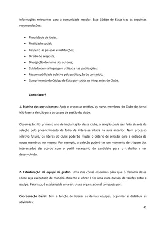 41
informações relevantes para a comunidade escolar. Este Código de Ética traz as seguintes
recomendações:
 Pluralidade de ideias;
 Finalidade social;
 Respeito às pessoas e instituições;
 Direito de resposta;
 Divulgação do nome dos autores;
 Cuidado com a linguagem utilizada nas publicações;
 Responsabilidade coletiva pela publicação do conteúdo;
 Cumprimento do Código de Ética por todos os integrantes do Clube.
Como fazer?
1. Escolha dos participantes: Após o processo seletivo, os novos membros do Clube do Jornal
irão fazer a eleição para os cargos de gestão do clube.
Observação: No primeiro ano de implantação deste clube, a seleção pode ser feita através da
seleção pelo preenchimento da folha de interesse citada na aula anterior. Num processo
seletivo futuro, os líderes do clube poderão mudar o critério de seleção para a entrada de
novos membros no mesmo. Por exemplo, a seleção poderá ter um momento de triagem dos
interessados de acordo com o perfil necessário do candidato para o trabalho a ser
desenvolvido.
2. Estruturação da equipe de gestão: Uma das coisas essenciais para que o trabalho desse
Clube seja executado de maneira eficiente e eficaz é ter uma clara divisão de tarefas entre a
equipe. Para isso, é estabelecida uma estrutura organizacional composta por:
Coordenação Geral: Tem a função de liderar as demais equipes, organizar e distribuir as
atividades;
 
