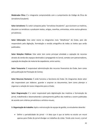 42
Moderador Ético: É o integrante comprometido com o cumprimento do Código de Ética do
Jornalismo Estudantil;
Setor Jornalismo: É o setor composto pelos “Jornalistas Estudantis”, que escrevem as matérias,
discutem as temáticas e produzem textos, artigos, resenhas, entrevistas, entre outros gêneros
jornalísticos;
Setor Editoração: Este setor reúne os integrantes mais “detalhistas” do Clube, pois são
responsáveis pela digitação, formatação e revisão ortográfica de todos os textos que serão
publicados;
Setor Relações Públicas: Este setor tem como principal atividade a captação de recursos
através da venda dos espaços destinados à propaganda no Jornal, contato com patrocinadores,
captação de doações de material de expediente, entre outros;
Setor Tesouraria: É responsável administração dos recursos financeiros do Clube, bem como
pela publicação da Prestação de Contas;
Setor Recursos Humanos: É onde funciona a Secretaria do Clube. Os integrantes deste setor
são responsáveis por elaborar, guardar e arquivar os documentos, bem como planejar e
organizar a seleção de novos integrantes para o Clube;
Setor Diagramação: É o setor responsável pela digitalização das matérias e formatação do
jornal, trabalhando e desenvolvendo o planejamento gráfico das matérias a serem publicadas
de acordo com critérios jornalísticos a artístico-visuais;
3. Organização do trabalho: Após a estruturação da equipe de gestão, os estudantes deverão:
 Definir a periodicidade do jornal – A ideia que é que se tenha na escola um mural
apenas para Clube do jornal divulgar os trabalhos do clube. Tendo este mural, o jornal
 