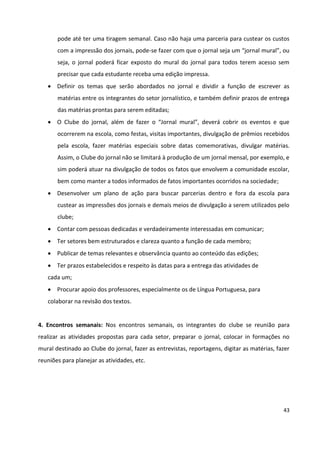 43
pode até ter uma tiragem semanal. Caso não haja uma parceria para custear os custos
com a impressão dos jornais, pode-se fazer com que o jornal seja um “jornal mural”, ou
seja, o jornal poderá ficar exposto do mural do jornal para todos terem acesso sem
precisar que cada estudante receba uma edição impressa.
 Definir os temas que serão abordados no jornal e dividir a função de escrever as
matérias entre os integrantes do setor jornalístico, e também definir prazos de entrega
das matérias prontas para serem editadas;
 O Clube do jornal, além de fazer o “Jornal mural”, deverá cobrir os eventos e que
ocorrerem na escola, como festas, visitas importantes, divulgação de prêmios recebidos
pela escola, fazer matérias especiais sobre datas comemorativas, divulgar matérias.
Assim, o Clube do jornal não se limitará à produção de um jornal mensal, por exemplo, e
sim poderá atuar na divulgação de todos os fatos que envolvem a comunidade escolar,
bem como manter a todos informados de fatos importantes ocorridos na sociedade;
 Desenvolver um plano de ação para buscar parcerias dentro e fora da escola para
custear as impressões dos jornais e demais meios de divulgação a serem utilizados pelo
clube;
 Contar com pessoas dedicadas e verdadeiramente interessadas em comunicar;
 Ter setores bem estruturados e clareza quanto a função de cada membro;
 Publicar de temas relevantes e observância quanto ao conteúdo das edições;
 Ter prazos estabelecidos e respeito às datas para a entrega das atividades de
cada um;
 Procurar apoio dos professores, especialmente os de Língua Portuguesa, para
colaborar na revisão dos textos.
4. Encontros semanais: Nos encontros semanais, os integrantes do clube se reunião para
realizar as atividades propostas para cada setor, preparar o jornal, colocar in formações no
mural destinado ao Clube do jornal, fazer as entrevistas, reportagens, digitar as matérias, fazer
reuniões para planejar as atividades, etc.
 