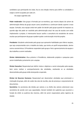 45
candidatos que participarão do clube, faz-se uma eleição interna para definir as atividades e
cargos a serem ocupados por cada um.
Os cargos sugeridos são:
Poder moderador: Este grupo é formado por ex-membros, que mesmo depois de saírem da
administração efetiva do grupo atuam como conselheiros e continuam dando suporte à nova
equipe. Contudo, essa equipe ainda tem poder de decidir pelo grupo quando há impasses ou
quando algo não pode ser resolvido pela administração atual. No caso de escolas com estão
implantando o projeto, é interessante buscar auxílio e consultoria de estudantes de outras
escolas que participaram do grupo e podem ajudar a estruturação inicial do projeto.
Presidente: Estudante selecionado pelo grupo que apresente habilidades para liderar equipes,
que seja comprometido com o trabalho de todos, que tenha um perfil empreendedor, dentre
outras características. O Presidente responderá pelo grupo e fará o gerenciamento da equipe e
dos trabalhos a serem realizados.
Diretor Administrativo: Atua próximo à Presidência, elaborando projetos e pesquisas para
serem trabalhados juntamente com a equipe.
Diretor Executivo: Responsável por definir metas e objetivos a serem alcançados pela equipe,
bem como realizar o acompanhamento das atividades, analisando se as atividades
desenvolvidas pelo grupo estão alcançando o esperado.
Diretor de Recursos Humanos: Responsável por desenvolver atividades que promovam a
motivação do grupo, além de cuidar das atas de reunião, atas de presença e arquivamento de
documentos.
Secretários: As secretarias são dividas por setores e os chefes dos setores selecionam seus
secretários de acordo com suas capacidades. Servem também de suplentes que assumem a
função do chefe na ausência dos mesmos, além de serem responsáveis pelos registros da
equipe.
 