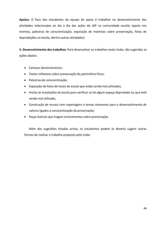 46
Apoios: O foco dos estudantes da equipe de apoio é trabalhar no desenvolvimento das
atividades relacionadas ao dia a dia das ações do JAP na comunidade escolar (apoio nos
eventos, palestras de conscientização, exposição de materiais sobre preservação, fotos de
depredações na escola, dentre outras atividades).
3. Desenvolvimento dos trabalhos: Para desenvolver os trabalhos neste clube, são sugeridas as
ações abaixo.
 Cartazes demonstrativos;
 Textos reflexivos sobre preservação do patrimônio físico;
 Palestras de conscientização;
 Exposição de fotos de locais da escola que estão sendo mal utilizados;
 Visitas às instalações da escola para verificar se há algum espaço depredado ou que está
sendo mal utilizado;
 Construção de murais com reportagens e temas relevantes para o desenvolvimento de
valores ligados a conscientização da preservação;
 Peças teatrais que tragam ensinamentos sobre preservação.
Além das sugestões listadas acima, os estudantes podem (e devem) sugerir outras
formas de realizar o trabalho proposto pelo clube.
 