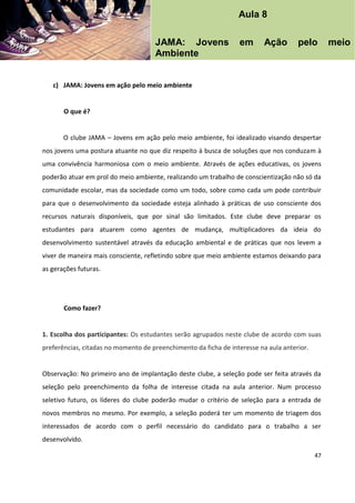 47
c) JAMA: Jovens em ação pelo meio ambiente
O que é?
O clube JAMA – Jovens em ação pelo meio ambiente, foi idealizado visando despertar
nos jovens uma postura atuante no que diz respeito à busca de soluções que nos conduzam à
uma convivência harmoniosa com o meio ambiente. Através de ações educativas, os jovens
poderão atuar em prol do meio ambiente, realizando um trabalho de conscientização não só da
comunidade escolar, mas da sociedade como um todo, sobre como cada um pode contribuir
para que o desenvolvimento da sociedade esteja alinhado à práticas de uso consciente dos
recursos naturais disponíveis, que por sinal são limitados. Este clube deve preparar os
estudantes para atuarem como agentes de mudança, multiplicadores da ideia do
desenvolvimento sustentável através da educação ambiental e de práticas que nos levem a
viver de maneira mais consciente, refletindo sobre que meio ambiente estamos deixando para
as gerações futuras.
Como fazer?
1. Escolha dos participantes: Os estudantes serão agrupados neste clube de acordo com suas
preferências, citadas no momento de preenchimento da ficha de interesse na aula anterior.
Observação: No primeiro ano de implantação deste clube, a seleção pode ser feita através da
seleção pelo preenchimento da folha de interesse citada na aula anterior. Num processo
seletivo futuro, os líderes do clube poderão mudar o critério de seleção para a entrada de
novos membros no mesmo. Por exemplo, a seleção poderá ter um momento de triagem dos
interessados de acordo com o perfil necessário do candidato para o trabalho a ser
desenvolvido.
Aula 8
JAMA: Jovens em Ação pelo meio
Ambiente
 