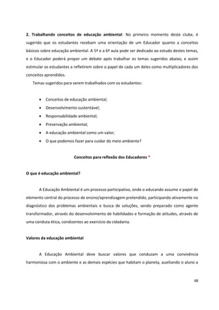 48
2. Trabalhando conceitos de educação ambiental: No primeiro momento deste clube, é
sugerido que os estudantes recebam uma orientação de um Educador quanto a conceitos
básicos sobre educação ambiental. A 5ª e a 6ª aula pode ser dedicado ao estudo destes temas,
e o Educador poderá propor um debate após trabalhar os temas sugeridos abaixo, e assim
estimular os estudantes a refletirem sobre o papel de cada um deles como multiplicadores dos
conceitos aprendidos.
Temas sugeridos para serem trabalhados com os estudantes:
 Conceitos de educação ambiental;
 Desenvolvimento sustentável;
 Responsabilidade ambiental;
 Preservação ambiental;
 A educação ambiental como um valor;
 O que podemos fazer para cuidar do meio ambiente?
Conceitos para reflexão dos Educadores *
O que é educação ambiental?
A Educação Ambiental é um processo participativo, onde o educando assume o papel de
elemento central do processo de ensino/aprendizagem pretendido, participando ativamente no
diagnóstico dos problemas ambientais e busca de soluções, sendo preparado como agente
transformador, através do desenvolvimento de habilidades e formação de atitudes, através de
uma conduta ética, condizentes ao exercício da cidadania.
Valores da educação ambiental
A Educação Ambiental deve buscar valores que conduzam a uma convivência
harmoniosa com o ambiente e as demais espécies que habitam o planeta, auxiliando o aluno a
 