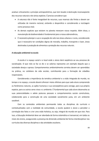 49
analisar criticamente o princípio antropocêntrico, que tem levado à destruição inconseqüente
dos recursos naturais e de várias espécies. É preciso considerar que:
 A natureza não é fonte inesgotável de recursos, suas reservas são finitas e devem ser
utilizadas de maneira racional, evitando o desperdício e considerando a reciclagem
como processo vital;
 As demais espécies que existem no planeta merecem nosso respeito. Além disso, a
manutenção da biodiversidade é fundamental para a nossa sobrevivência;
 É necessário planejar o uso e ocupação do solo nas áreas urbanas e rurais, considerando
que é necessário ter condições dignas de moradia, trabalho, transporte e lazer, áreas
destinadas à produção de alimentos e proteção dos recursos naturais.
A educação ambiental na escola
A escola é o espaço social e o local onde o aluno dará seqüência ao seu processo de
socialização. O que nela se faz se diz e se valoriza representa um exemplo daquilo que a
sociedade deseja e aprova. Comportamentos ambientalmente corretos devem ser aprendidos
na prática, no cotidiano da vida escolar, contribuindo para a formação de cidadãos
responsáveis.
Considerando a importância da temática ambiental e a visão integrada do mundo, no
tempo e no espaço, a escola deverá oferecer meios efetivos para que cada aluno compreenda
os fenômenos naturais, as ações humanas e sua conseqüência para consigo, para sua própria
espécie, para os outros seres vivos e o ambiente. É fundamental que cada aluno desenvolva as
suas potencialidades e adote posturas pessoais e comportamentos sociais construtivos,
colaborando para a construção de uma sociedade socialmente justa, em um ambiente
saudável.
Com os conteúdos ambientais permeando todas as disciplinas do currículo e
contextualizados com a realidade da comunidade, a escola ajudará o aluno a perceber a
correlação dos fatos e a ter uma visão holística, ou seja, integral do mundo em que vive. Para
isso, a Educação Ambiental deve ser abordada de forma sistemática e transversal, em todos os
níveis de ensino, assegurando a presença da dimensão ambiental de forma interdisciplinar nos
currículos das diversas disciplinas e das atividades escolares.
 