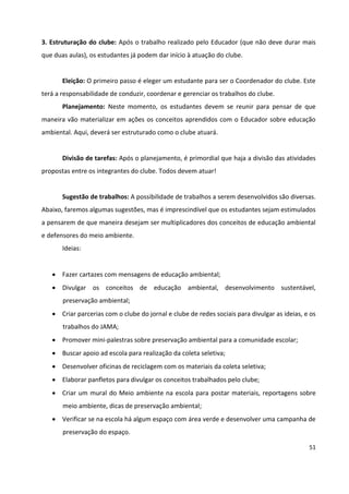51
3. Estruturação do clube: Após o trabalho realizado pelo Educador (que não deve durar mais
que duas aulas), os estudantes já podem dar início à atuação do clube.
Eleição: O primeiro passo é eleger um estudante para ser o Coordenador do clube. Este
terá a responsabilidade de conduzir, coordenar e gerenciar os trabalhos do clube.
Planejamento: Neste momento, os estudantes devem se reunir para pensar de que
maneira vão materializar em ações os conceitos aprendidos com o Educador sobre educação
ambiental. Aqui, deverá ser estruturado como o clube atuará.
Divisão de tarefas: Após o planejamento, é primordial que haja a divisão das atividades
propostas entre os integrantes do clube. Todos devem atuar!
Sugestão de trabalhos: A possibilidade de trabalhos a serem desenvolvidos são diversas.
Abaixo, faremos algumas sugestões, mas é imprescindível que os estudantes sejam estimulados
a pensarem de que maneira desejam ser multiplicadores dos conceitos de educação ambiental
e defensores do meio ambiente.
Ideias:
 Fazer cartazes com mensagens de educação ambiental;
 Divulgar os conceitos de educação ambiental, desenvolvimento sustentável,
preservação ambiental;
 Criar parcerias com o clube do jornal e clube de redes sociais para divulgar as ideias, e os
trabalhos do JAMA;
 Promover mini-palestras sobre preservação ambiental para a comunidade escolar;
 Buscar apoio ad escola para realização da coleta seletiva;
 Desenvolver oficinas de reciclagem com os materiais da coleta seletiva;
 Elaborar panfletos para divulgar os conceitos trabalhados pelo clube;
 Criar um mural do Meio ambiente na escola para postar materiais, reportagens sobre
meio ambiente, dicas de preservação ambiental;
 Verificar se na escola há algum espaço com área verde e desenvolver uma campanha de
preservação do espaço.
 