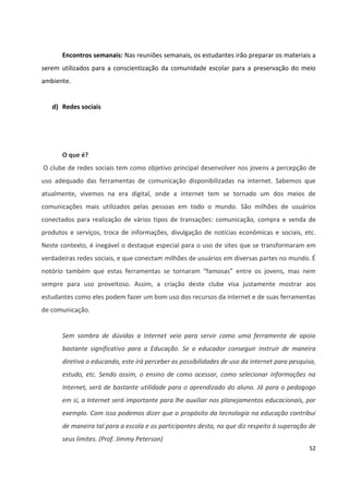 52
Encontros semanais: Nas reuniões semanais, os estudantes irão preparar os materiais a
serem utilizados para a conscientização da comunidade escolar para a preservação do meio
ambiente.
d) Redes sociais
O que é?
O clube de redes sociais tem como objetivo principal desenvolver nos jovens a percepção de
uso adequado das ferramentas de comunicação disponibilizadas na internet. Sabemos que
atualmente, vivemos na era digital, onde a internet tem se tornado um dos meios de
comunicações mais utilizados pelas pessoas em todo o mundo. São milhões de usuários
conectados para realização de vários tipos de transações: comunicação, compra e venda de
produtos e serviços, troca de informações, divulgação de notícias econômicas e sociais, etc.
Neste contexto, é inegável o destaque especial para o uso de sites que se transformaram em
verdadeiras redes sociais, e que conectam milhões de usuários em diversas partes no mundo. É
notório também que estas ferramentas se tornaram “famosas” entre os jovens, mas nem
sempre para uso proveitoso. Assim, a criação deste clube visa justamente mostrar aos
estudantes como eles podem fazer um bom uso dos recursos da internet e de suas ferramentas
de comunicação.
Sem sombra de dúvidas a Internet veio para servir como uma ferramenta de apoio
bastante significativo para a Educação. Se o educador conseguir instruir de maneira
diretiva o educando, este irá perceber as possibilidades de uso da internet para pesquisa,
estudo, etc. Sendo assim, o ensino de como acessar, como selecionar informações na
Internet, será de bastante utilidade para o aprendizado do aluno. Já para o pedagogo
em si, a Internet será importante para lhe auxiliar nos planejamentos educacionais, por
exemplo. Com isso podemos dizer que o propósito da tecnologia na educação contribui
de maneira tal para a escola e os participantes desta, no que diz respeito à superação de
seus limites. (Prof. Jimmy Peterson)
 