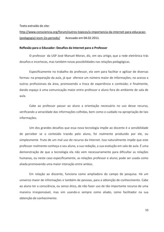 53
Texto extraído do site:
http://www.consciencia.org/forum/outros-topicos/a-importancia-da-internet-para-educacao-
(pedagogia)-iesm-2o-periodo/ Acessado em 04.02.2011.
Reflexão para o Educador: Desafios da Internet para o Professor
O professor da USP José Manuel Moran, diz, em seu artigo, que a rede eletrônica trás
desafios e incertezas, mas também novas possibilidades nas relações pedagógicas.
Especificamente no trabalho do professor, ela vem para facilitar e agilizar de diversas
formas: na preparação da aula, já que oferece um número maior de informações; no acesso a
outros profissionais da área, promovendo a troca de experiência e conteúdo; e finalmente,
dando espaço à uma comunicação maior entre professor e aluno fora do ambiente de sala de
aula.
Cabe ao professor passar ao aluno a orientação necessário no uso desse recurso,
verificando a veracidade das informações colhidas, bem como o cuidado na apropriação de tais
informações.
Um dos grandes desafios que essa nova tecnologia impõe ao docente é a sensibilidade
de perceber se o conteúdo trazido pelo aluno, foi realmente produzido por ele, ou
simplesmente fruto de um mal uso do recurso da Internet. Isso naturalmente impõe que este
professor realmente conheça o seu aluno, a sua redação, a sua evolução em sala de aula. É uma
demonstração de que a tecnologia ela não vem necessariamente para dificultar as relações
humanas, ou neste caso especificamente, as relações professor e aluno; pode ser usada como
aliada promovendo uma maior interação entre ambos.
Em relação ao discente, funciona como ampliadora do campo de pesquisa. Há um
universo maior de informações e também de pessoas, para a obtenção de conhecimento. Cabe
ao aluno ter a consciência, ou senso ético, de não fazer uso de tão importante recurso de uma
maneira irresponsável, mas sim usando-o sempre como aliado, como facilitador na sua
obtenção de conhecimento.
 