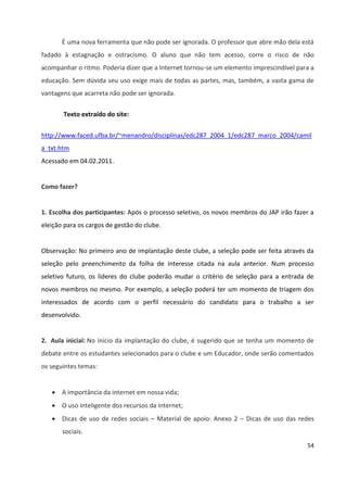 54
É uma nova ferramenta que não pode ser ignorada. O professor que abre mão dela está
fadado à estagnação e ostracismo. O aluno que não tem acesso, corre o risco de não
acompanhar o ritmo. Poderia dizer que a Internet tornou-se um elemento imprescindível para a
educação. Sem dúvida seu uso exige mais de todas as partes, mas, também, a vasta gama de
vantagens que acarreta não pode ser ignorada.
Texto extraído do site:
http://www.faced.ufba.br/~menandro/disciplinas/edc287_2004_1/edc287_marco_2004/camil
a_txt.htm
Acessado em 04.02.2011.
Como fazer?
1. Escolha dos participantes: Após o processo seletivo, os novos membros do JAP irão fazer a
eleição para os cargos de gestão do clube.
Observação: No primeiro ano de implantação deste clube, a seleção pode ser feita através da
seleção pelo preenchimento da folha de interesse citada na aula anterior. Num processo
seletivo futuro, os líderes do clube poderão mudar o critério de seleção para a entrada de
novos membros no mesmo. Por exemplo, a seleção poderá ter um momento de triagem dos
interessados de acordo com o perfil necessário do candidato para o trabalho a ser
desenvolvido.
2. Aula inicial: No início da implantação do clube, é sugerido que se tenha um momento de
debate entre os estudantes selecionados para o clube e um Educador, onde serão comentados
os seguintes temas:
 A importância da internet em nossa vida;
 O uso inteligente dos recursos da internet;
 Dicas de uso de redes sociais – Material de apoio: Anexo 2 – Dicas de uso das redes
sociais.
 