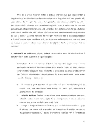 55
Antes de os jovens iniciarem de fato o clube, é imprescindível que eles entendam a
importância do uso consciente das ferramentas que serão disponibilizadas para que eles não
usem o tempo do clube para ficar apenas “navegando” na internet sem um objetivo específico.
Este debate deverá despertar esta consciência nos jovens. Assim, a presença de um Educador
para conduzir este primeiro momento será primordial. Deve-se também alertar os estudantes
participantes do clube que, se o trabalho não for conduzido de maneira produtiva (sem foco),
ou seja, se eles não usarem o momento do clube para realmente fazer as atividades propostas
e ficarem “batendo papo” no Orkut e MSN, outras pessoas serão selecionadas para fazer parte
do clube, e se os alunos não se conscientizarem dos objetivos do clube, o mesmo poderá ser
dissolvido.
3. Estruturação do clube: Após o passo anterior, os estudantes agora darão continuidade à
estruturação do clube. Sugerimos as seguintes ações:
Eleição: Para o bom andamento do trabalho, será necessário eleger entre os jovens
alguns deles para serem responsáveis pelas áreas a serem criadas no clube. Devemos
sempre lembrar aos jovens neste momento de eleição que os cargos criados servem
para facilitar o planejamento e gerenciamento das atividades do clube. Segue abaixo
sugestões de cargos e de setores:
 Coordenador geral: Escolher um estudante para ser o Coordenador geral da
equipe. Este será responsável pela equipe do clube, pelo andamento e
gerenciamento das atividades;
 Relações Públicas: Escolher um estudante parta ser responsável por este setor.
Este setor poderá fazer o markentig do clube, buscar parcerias na escola e parcerias
externas para custear possíveis despesas do clube;
 Equipe de campo: Escolher um estudante para coordenar os trabalhos da equipe
de campo. Esta equipe será responsável por trazer ideias de notícias para serem
divulgadas nas redes sociais, e deverá estar sempre antenado com as novidades da
 