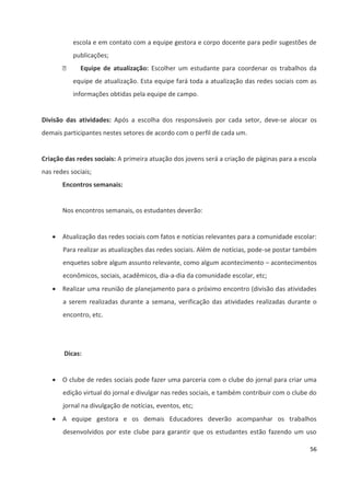 56
escola e em contato com a equipe gestora e corpo docente para pedir sugestões de
publicações;
 Equipe de atualização: Escolher um estudante para coordenar os trabalhos da
equipe de atualização. Esta equipe fará toda a atualização das redes sociais com as
informações obtidas pela equipe de campo.
Divisão das atividades: Após a escolha dos responsáveis por cada setor, deve-se alocar os
demais participantes nestes setores de acordo com o perfil de cada um.
Criação das redes sociais: A primeira atuação dos jovens será a criação de páginas para a escola
nas redes sociais;
Encontros semanais:
Nos encontros semanais, os estudantes deverão:
 Atualização das redes sociais com fatos e notícias relevantes para a comunidade escolar:
Para realizar as atualizações das redes sociais. Além de notícias, pode-se postar também
enquetes sobre algum assunto relevante, como algum acontecimento – acontecimentos
econômicos, sociais, acadêmicos, dia-a-dia da comunidade escolar, etc;
 Realizar uma reunião de planejamento para o próximo encontro (divisão das atividades
a serem realizadas durante a semana, verificação das atividades realizadas durante o
encontro, etc.
Dicas:
 O clube de redes sociais pode fazer uma parceria com o clube do jornal para criar uma
edição virtual do jornal e divulgar nas redes sociais, e também contribuir com o clube do
jornal na divulgação de notícias, eventos, etc;
 A equipe gestora e os demais Educadores deverão acompanhar os trabalhos
desenvolvidos por este clube para garantir que os estudantes estão fazendo um uso
 
