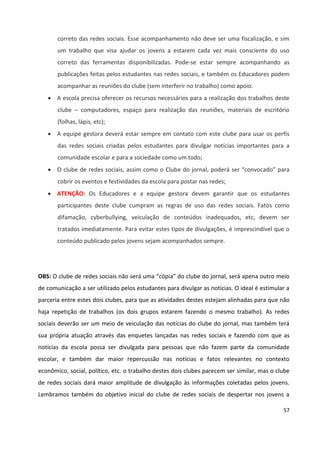 57
correto das redes sociais. Esse acompanhamento não deve ser uma fiscalização, e sim
um trabalho que visa ajudar os jovens a estarem cada vez mais consciente do uso
correto das ferramentas disponibilizadas. Pode-se estar sempre acompanhando as
publicações feitas pelos estudantes nas redes sociais, e também os Educadores podem
acompanhar as reuniões do clube (sem interferir no trabalho) como apoio.
 A escola precisa oferecer os recursos necessários para a realização dos trabalhos deste
clube – computadores, espaço para realização das reuniões, materiais de escritório
(folhas, lápis, etc);
 A equipe gestora deverá estar sempre em contato com este clube para usar os perfis
das redes sociais criadas pelos estudantes para divulgar notícias importantes para a
comunidade escolar e para a sociedade como um todo;
 O clube de redes sociais, assim como o Clube do jornal, poderá ser “convocado” para
cobrir os eventos e festividades da escola para postar nas redes;
 ATENÇÃO: Os Educadores e a equipe gestora devem garantir que os estudantes
participantes deste clube cumpram as regras de uso das redes sociais. Fatos como
difamação, cyberbullying, veiculação de conteúdos inadequados, etc, devem ser
tratados imediatamente. Para evitar estes tipos de divulgações, é imprescindível que o
conteúdo publicado pelos jovens sejam acompanhados sempre.
OBS: O clube de redes sociais não será uma “cópia” do clube do jornal, será apena outro meio
de comunicação a ser utilizado pelos estudantes para divulgar as notícias. O ideal é estimular a
parceria entre estes dois clubes, para que as atividades destes estejam alinhadas para que não
haja repetição de trabalhos (os dois grupos estarem fazendo o mesmo trabalho). As redes
sociais deverão ser um meio de veiculação das notícias do clube do jornal, mas também terá
sua própria atuação através das enquetes lançadas nas redes sociais e fazendo com que as
notícias da escola possa ser divulgada para pessoas que não fazem parte da comunidade
escolar, e também dar maior repercussão nas notícias e fatos relevantes no contexto
econômico, social, político, etc. o trabalho destes dois clubes parecem ser similar, mas o clube
de redes sociais dará maior amplitude de divulgação às informações coletadas pelos jovens.
Lembramos também do objetivo inicial do clube de redes sociais de despertar nos jovens a
 