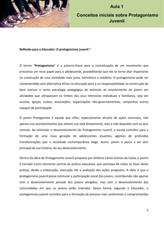 6
Reflexão para o Educador: O protagonismo juvenil *
O termo “Protagonismo” é a palavra-chave para a conceituação de um movimento que
preconiza um novo papel para o adolescente, possibilitando que ele se torne ator importante
na construção de uma sociedade mais justa, harmônica e solidária. O protagonismo pode ser
compreendido com alternativa eficaz na educação para a co-responsabilidade na construção do
bem comum e como estratégia pedagógica de estímulo ao envolvimento do jovem em
atividades que ultrapassam os limites dos seus interesses individuais e familiares, seja em
escolas, igrejas, clubes, associações, organizações não-governamentais, campanhas outros
espaços de participação.
O jovem Protagonista é aquele que influi, especialmente através de ações concretas, não
apenas nos acontecimentos que afetam sua vida diretamente, mas a vida daqueles com os quis
convive. Ao estimular o desenvolvimento do Protagonismo Juvenil, a escola contribui para a
formação de uma nova geração de adolescentes atuantes, agentes de profundas
transformações que a sociedade contemporânea exige. Assim, jovem a passa a ser ator
principal de sua história, do seu desenvolvimento.
Dentro da ideia de Protagonismo Juvenil proposta por Antônio Carlos Gomes da Costa, o jovem
é tomado como elemento central da prática educativa, que participa de todas as fases desta
prática, desde a elaboração, execução até a avaliação das ações propostas. A idéia é que o
protagonismo juvenil possa estimular a participação social dos jovens, contribuindo não apenas
com o desenvolvimento pessoal dos jovens atingidos, mas com o desenvolvimento das
comunidades em que os jovens estão inseridos. Dessa forma, segundo o Educador, o
protagonismo juvenil contribui para a formação de pessoas mais autônomas e comprometidas
Aula 1
Conceitos iniciais sobre Protagonismo
Juvenil
 