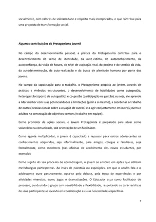 7
socialmente, com valores de solidariedade e respeito mais incorporados, o que contribui para
uma proposta de transformação social.
Algumas contribuições do Protagonismo Juvenil
No campo do desenvolvimento pessoal, a prática do Protagonismo contribui para o
desenvolvimento do senso de identidade, da auto-estima, do autoconhecimento, da
autoconfiança, da visão de futuro, do nível de aspiração vital, do projeto e do sentido da vida,
da autodeterminação, da auto-realização e da busca de plenitude humana por parte dos
jovens.
No campo da capacitação para o trabalho, o Protagonismo propicia ao jovem, através de
práticas e vivências estruturantes, o desenvolvimento de habilidades como autogestão,
heterogestão (oposto de autogestão) e co-gestão (participação na gestão), ou seja, ele aprende
a lidar melhor com suas potencialidades e limitações (gerir a si mesmo), a coordenar o trabalho
de outras pessoas (atuar sobre a atuação de outros) e a agir conjuntamente cm outros jovens e
adultos na consecução de objetivos comuns (trabalho em equipe).
Como promotor de ações sociais, o Jovem Protagonista é preparado para atuar como
voluntário na comunidade, sob orientação de um facilitador.
Como agente multiplicador, o jovem é capacitado a repassar para outros adolescentes os
conhecimentos adquiridos, seja informalmente, para amigos, colegas e familiares, seja
formalmente, como monitores (nas oficinas de acolhimento dos novos estudantes, por
exemplo).
Como sujeito do seu processo de aprendizagem, o jovem se envolve em ações que utilizam
metodologias participativas. Ao invés de palestras ou exposições, em que o adulto fala e o
adolescente ouve passivamente, opta-se pelo debate, pela troca de experiências e por
atividades vivenciais, como jogos e dramatizações. O Educador atua como facilitador do
processo, conduzindo o grupo com sensibilidade e flexibilidade, respeitando as características
de seus participantes e levando em consideração as suas necessidades específicas.
 