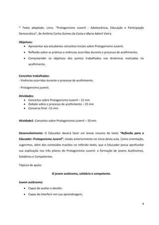 8
* Texto adaptado. Livro: “Protagonismo Juvenil - Adolescência, Educação e Participação
Democrática”, de Antônio Carlos Gomes da Costa e Maria Adenil Vieira.
Objetivos:
 Apresentar aos estudantes conceitos iniciais sobre Protagonismo Juvenil;
 Reflexão sobre as práticas e vivências ocorridas durante o processo de acolhimento;
 Compreender os objetivos dos pontos trabalhados nas dinâmicas realizadas no
acolhimento.
Conceitos trabalhados:
- Vivências ocorridas durante o processo de acolhimento.
- Protagonismo juvenil;
Atividades:
 Conceitos sobre Protagonismo Juvenil – 15 min
 Debate sobre o processo de acolhimento – 25 min
 Conversa final –15 min
Atividade1: Conceitos sobre Protagonismo Juvenil – 10 min
Desenvolvimento: O Educador deverá fazer um breve resumo do texto “Reflexão para o
Educador: Protagonismo Juvenil”, citado anteriormente no início desta aula. Como orientação,
sugerimos, além dos conteúdos trazidos no referido texto, que o Educador possa aprofundar
sua explicação nos três pilares do Protagonismo Juvenil: a formação de jovens Autônomos,
Solidários e Competentes.
Tópicos de apoio:
O jovem autônomo, solidário e competente.
Jovem autônomo:
 Capaz de avaliar e decidir;
 Capaz de interferir em sua aprendizagem;
 