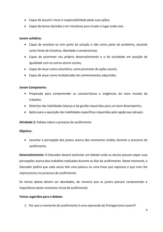 9
 Capaz de assumir riscos e responsabilidade pelas suas ações;
 Capaz de tomar decisões e ter iniciativas para mudar o lugar onde vive.
Jovem solidário:
 Capaz de envolver-se com parte da solução e não como parte do problema, atuando
como fonte de iniciativa, liberdade e compromisso;
 Capaz de promover seu próprio desenvolvimento e o da sociedade em posição de
igualdade com os outros atores sociais;
 Capaz de atuar como voluntário, como promotor de ações sociais;
 Capaz de atuar como multiplicador de conhecimentos adquiridos.
Jovem Competente:
 Preparado para compreender as características e exigências do novo mundo do
trabalho;
 Detentor das habilidades básicas e da gestão requeridas para um bom desempenho;
 Aptos para a aquisição das habilidades específicas requeridas pela opção que abraçar.
Atividade 2: Debate sobre o processo de acolhimento
Objetivo:
 Levantar a percepção dos jovens acerca dos momentos vividos durante o processo de
acolhimento.
Desenvolvimento: O Educador deverá estimular um debate onde os alunos possam expor suas
percepções acerca doa trabalhos realizados durante os dias de acolhimento. Neste momento, o
Educador pedirá que cada aluno fale uma palavra ou uma frase que expresse o que mais lhe
impressionou no processo de acolhimento.
Os temas abaixo devem ser abordados, de maneira que os jovens possam compreender a
importância deste momento inicial de acolhimento.
Temas sugeridos para o debate:
1. Por que o momento do acolhimento é uma expressão do Protagonismo Juvenil?
 