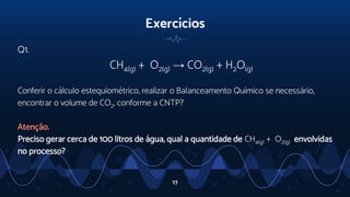Exercícios
Q1.
CH4(g) + O2(g) → CO2(g) + H2O(g)
Conferir o cálculo estequiométrico, realizar o Balanceamento Químico se necessário,
encontrar o volume de CO2, conforme a CNTP?
Atenção.
Preciso gerar cerca de 100 litros de água, qual a quantidade de CH4(g) + O2(g) envolvidas
no processo?
17
 