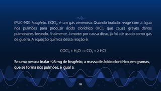 (PUC-MG) Fosgênio, COCl2, é um gás venenoso. Quando inalado, reage com a água
nos pulmões para produzir ácido clorídrico (HCl), que causa graves danos
pulmonares, levando, finalmente, à morte: por causa disso, já foi até usado como gás
de guerra. A equação química dessa reação é:
COCl2 + H2O → CO2 + 2 HCl
Se uma pessoa inalar 198 mg de fosgênio, a massa de ácido clorídrico, em gramas,
que se forma nos pulmões, é igual a:
18
 
