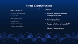 Revisão e Aprofundamento
EXERCÍCIOS
▹ Encontrar Massa dos Elementos
Químicos do Dia a dia
▹ Conversão de Massa
▹ Relação de Volume conforme CNTP
▹ Cálculos Estequiométricos.
CONCEITOS BÁSICOS
Conversão de Temperatura
Conceito Molar
Relação Massa – Mol
Estequiometria
Questões Ambientais
Toxidade dos Elementos
2
 