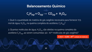 Balanceamento Químico
C2H2(g) + O2(g) → CO2(g) + H2O(v)
1. Qual é a quantidade de matéria de gás oxigênio necessária para fornecer 17,5
mol de água, H2O(v), na queima completa do acetileno, C2H2(g)?
2. Quantas moléculas de água, H2O(v), são obtidas na queima completa do
acetileno C2H2(g), ao serem consumidas 3,0 . 1024 moléculas de gás oxigênio?
20
𝟏 𝒎𝒐𝒍 = 6,022 . 10𝟐𝟑
unidades de moléculas
 