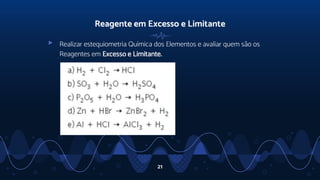Reagente em Excesso e Limitante
▹ Realizar estequiometria Química dos Elementos e avaliar quem são os
Reagentes em Excesso e Limitante.
21
 