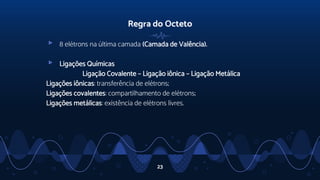 Regra do Octeto
▹ 8 elétrons na última camada (Camada de Valência).
▹ Ligações Químicas
Ligação Covalente – Ligação iônica – Ligação Metálica
Ligações iônicas: transferência de elétrons;
Ligações covalentes: compartilhamento de elétrons;
Ligações metálicas: existência de elétrons livres.
23
 
