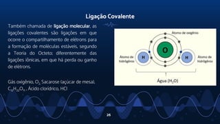 Ligação Covalente
Também chamada de ligação molecular, as
ligações covalentes são ligações em que
ocorre o compartilhamento de elétrons para
a formação de moléculas estáveis, segundo
a Teoria do Octeto; diferentemente das
ligações iônicas, em que há perda ou ganho
de elétrons.
Gás oxigênio, O2, Sacarose (açúcar de mesa),
C12H22O11 , Ácido clorídrico, HCl
26
 