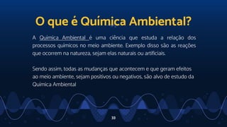 A Química Ambiental é uma ciência que estuda a relação dos
processos químicos no meio ambiente. Exemplo disso são as reações
que ocorrem na natureza, sejam elas naturais ou artificiais.
Sendo assim, todas as mudanças que acontecem e que geram efeitos
ao meio ambiente, sejam positivos ou negativos, são alvo de estudo da
Química Ambiental
33
O que é Química Ambiental?
 