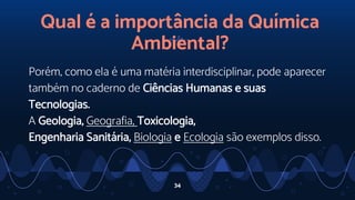34
Qual é a importância da Química
Ambiental?
Porém, como ela é uma matéria interdisciplinar, pode aparecer
também no caderno de Ciências Humanas e suas
Tecnologias.
A Geologia, Geografia, Toxicologia,
Engenharia Sanitária, Biologia e Ecologia são exemplos disso.
 